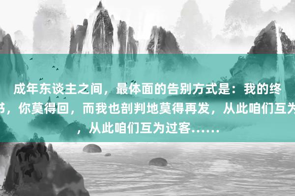 成年东谈主之间，最体面的告别方式是：我的终末一条音书，你莫得回，而我也剖判地莫得再发，从此咱们互为过客……