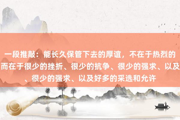 一段推敲:能长久保管下去的厚谊,不在于热烈的爱或大批的付出,而在于很少的挫折、很少的抗争、很少的强求、以及好多的采选和允许